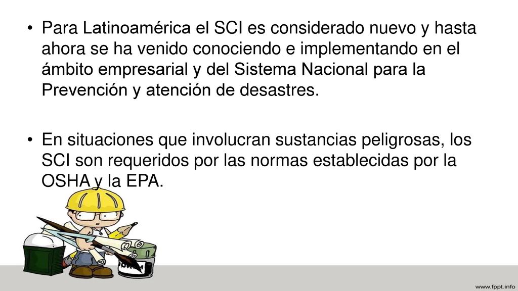 Para Latinoamérica el SCI es considerado nuevo y hasta ahora se ha venido conociendo e implementando en el ámbito empresarial y del Sistema Nacional para la Prevención y atención de desastres.