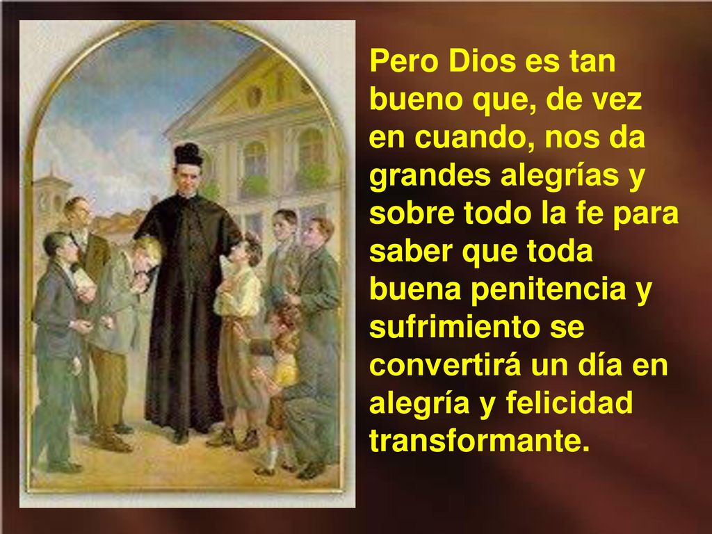 Pero Dios es tan bueno que, de vez en cuando, nos da grandes alegrías y sobre todo la fe para saber que toda buena penitencia y sufrimiento se convertirá un día en alegría y felicidad transformante.