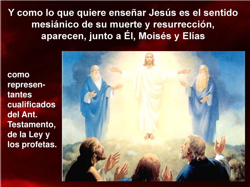 Y como lo que quiere enseñar Jesús es el sentido mesiánico de su muerte y resurrección, aparecen, junto a Él, Moisés y Elías