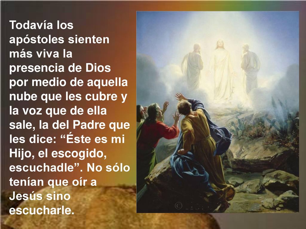 Todavía los apóstoles sienten más viva la presencia de Dios por medio de aquella nube que les cubre y la voz que de ella sale, la del Padre que les dice: Éste es mi Hijo, el escogido, escuchadle .