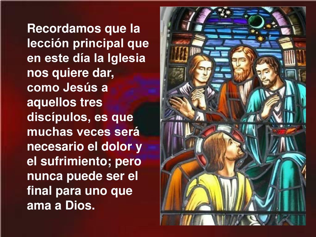 Recordamos que la lección principal que en este día la Iglesia nos quiere dar, como Jesús a aquellos tres discípulos, es que muchas veces será necesario el dolor y el sufrimiento; pero nunca puede ser el final para uno que ama a Dios.