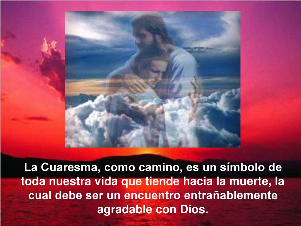 La Cuaresma, como camino, es un símbolo de toda nuestra vida que tiende hacia la muerte, la cual debe ser un encuentro entrañablemente agradable con Dios.