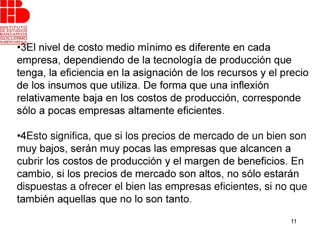 •3El nivel de costo medio mínimo es diferente en cada empresa, dependiendo de la tecnología de producción que tenga, la eficiencia en la asignación de los recursos y el precio de los insumos que utiliza. De forma que una inflexión relativamente baja en los costos de producción, corresponde sólo a pocas empresas altamente eficientes.