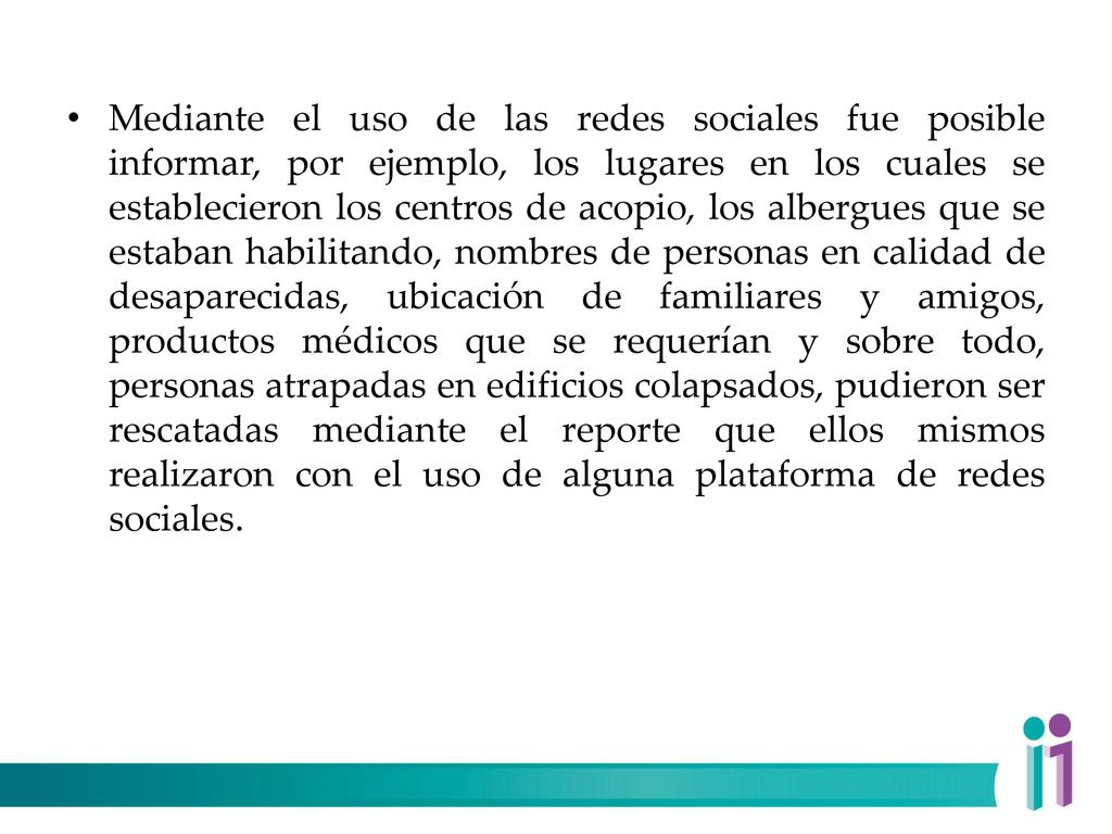 Mediante el uso de las redes sociales fue posible informar, por ejemplo, los lugares en los cuales se establecieron los centros de acopio, los albergues que se estaban habilitando, nombres de personas en calidad de desaparecidas, ubicación de familiares y amigos, productos médicos que se requerían y sobre todo, personas atrapadas en edificios colapsados, pudieron ser rescatadas mediante el reporte que ellos mismos realizaron con el uso de alguna plataforma de redes sociales.