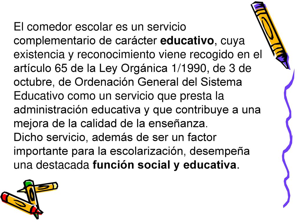 El comedor escolar es un servicio complementario de carácter educativo, cuya existencia y reconocimiento viene recogido en el artículo 65 de la Ley Orgánica 1/1990, de 3 de octubre, de Ordenación General del Sistema Educativo como un servicio que presta la administración educativa y que contribuye a una mejora de la calidad de la enseñanza.