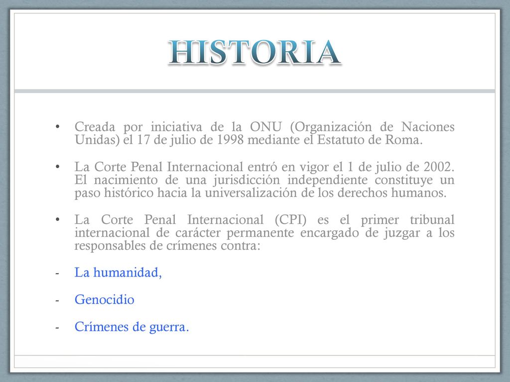 HISTORIA Creada por iniciativa de la ONU (Organización de Naciones Unidas) el 17 de julio de 1998 mediante el Estatuto de Roma.