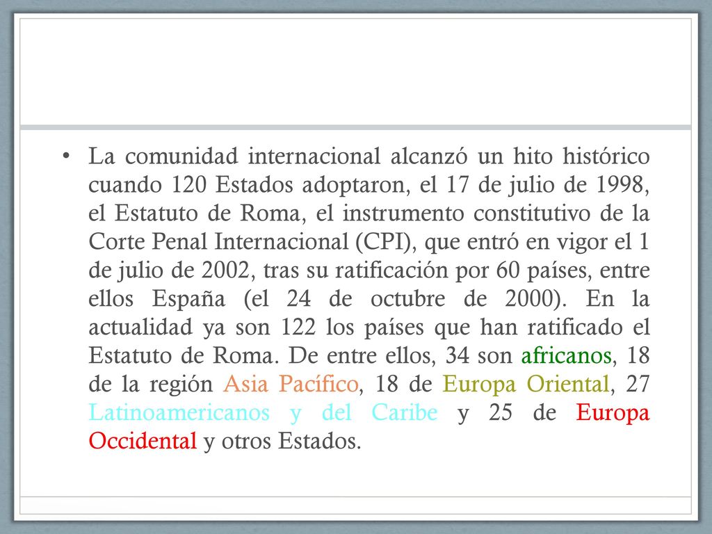 La comunidad internacional alcanzó un hito histórico cuando 120 Estados adoptaron, el 17 de julio de 1998, el Estatuto de Roma, el instrumento constitutivo de la Corte Penal Internacional (CPI), que entró en vigor el 1 de julio de 2002, tras su ratificación por 60 países, entre ellos España (el 24 de octubre de 2000).