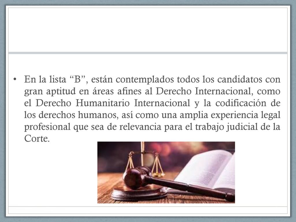 En la lista B , están contemplados todos los candidatos con gran aptitud en áreas afines al Derecho Internacional, como el Derecho Humanitario Internacional y la codificación de los derechos humanos, así como una amplia experiencia legal profesional que sea de relevancia para el trabajo judicial de la Corte.