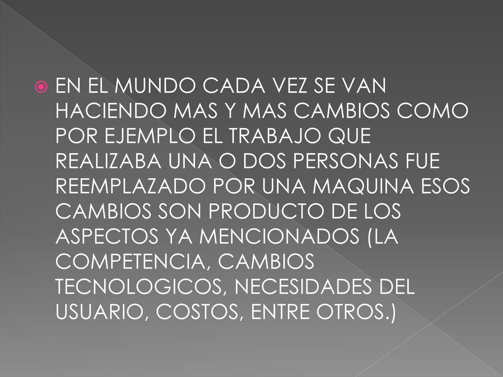 EN EL MUNDO CADA VEZ SE VAN HACIENDO MAS Y MAS CAMBIOS COMO POR EJEMPLO EL TRABAJO QUE REALIZABA UNA O DOS PERSONAS FUE REEMPLAZADO POR UNA MAQUINA ESOS CAMBIOS SON PRODUCTO DE LOS ASPECTOS YA MENCIONADOS (LA COMPETENCIA, CAMBIOS TECNOLOGICOS, NECESIDADES DEL USUARIO, COSTOS, ENTRE OTROS.)