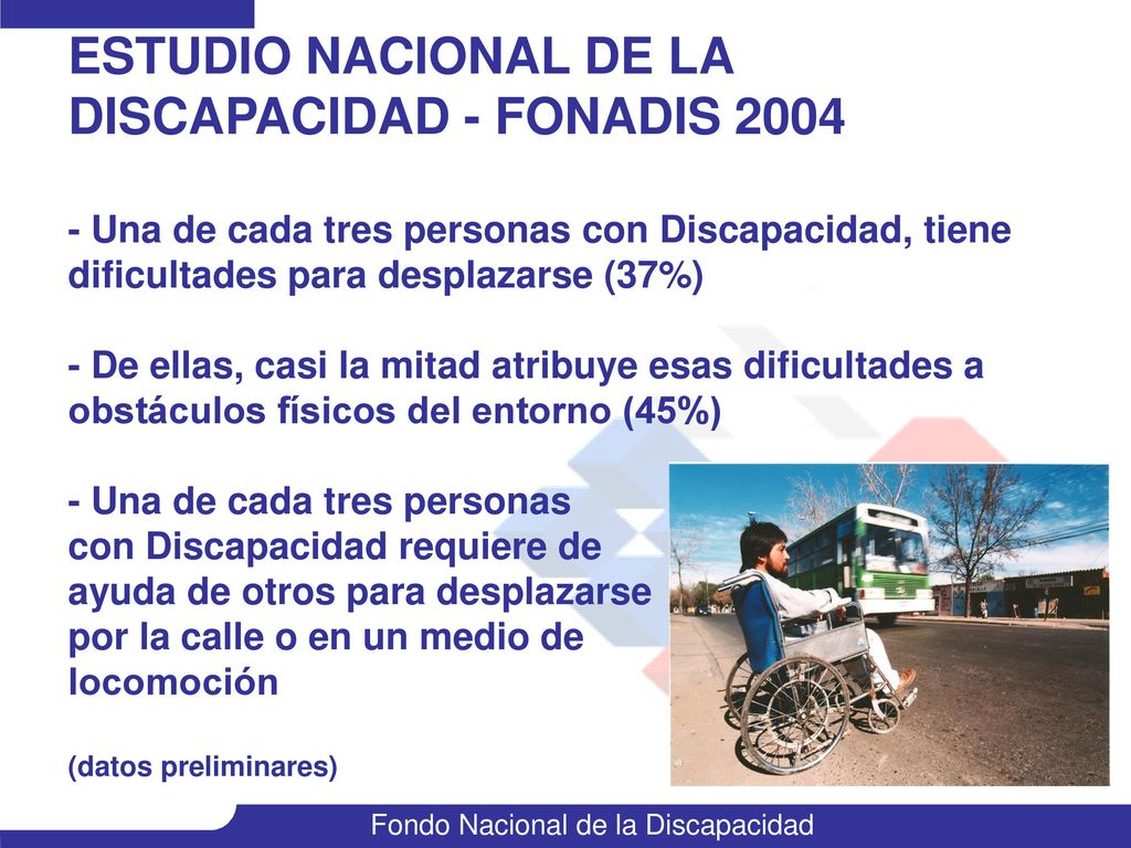 ESTUDIO NACIONAL DE LA DISCAPACIDAD - FONADIS Una de cada tres personas con Discapacidad, tiene dificultades para desplazarse (37%) - De ellas, casi la mitad atribuye esas dificultades a obstáculos físicos del entorno (45%) - Una de cada tres personas con Discapacidad requiere de ayuda de otros para desplazarse por la calle o en un medio de locomoción (datos preliminares)