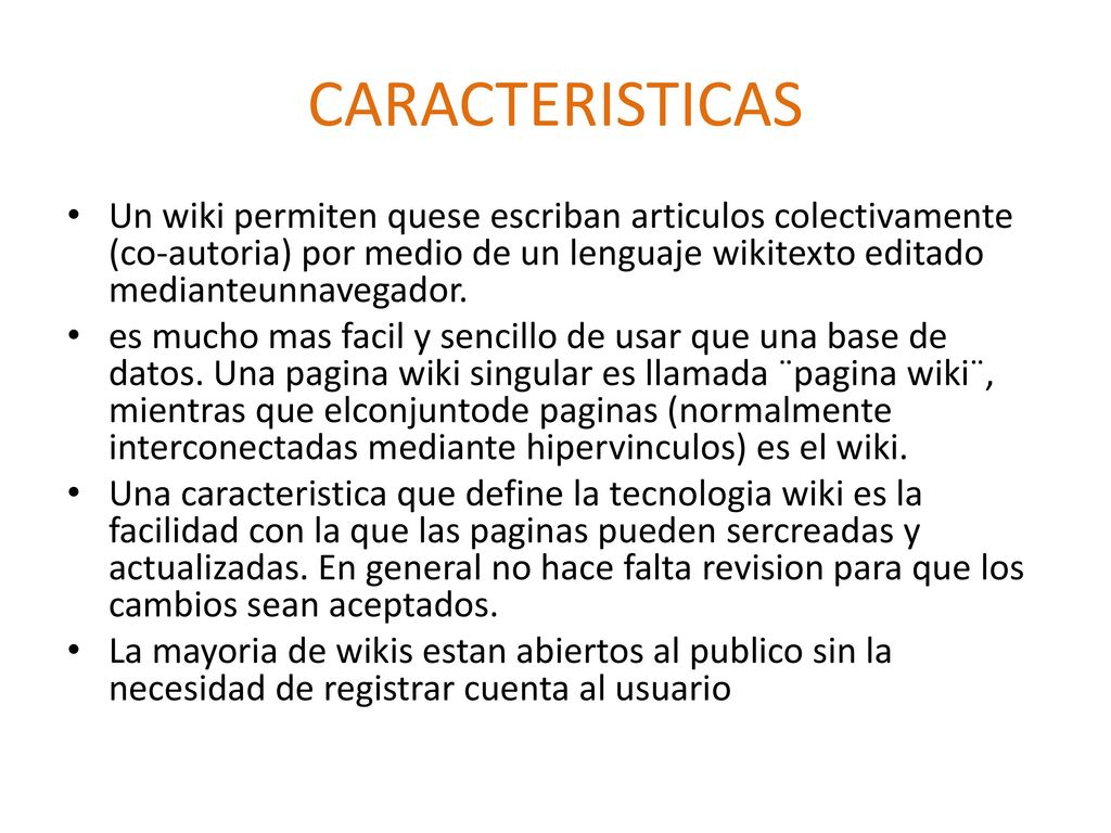CARACTERISTICAS Un wiki permiten quese escriban articulos colectivamente (co-autoria) por medio de un lenguaje wikitexto editado medianteunnavegador.