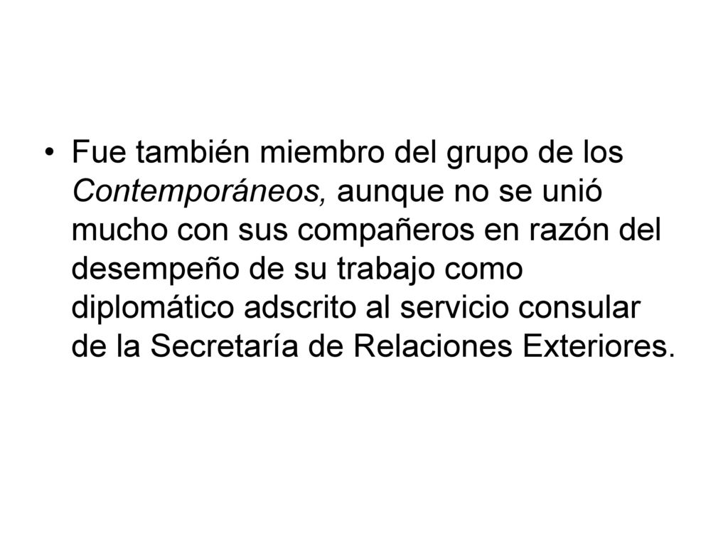 Fue también miembro del grupo de los Contemporáneos, aunque no se unió mucho con sus compañeros en razón del desempeño de su trabajo como diplomático adscrito al servicio consular de la Secretaría de Relaciones Exteriores.