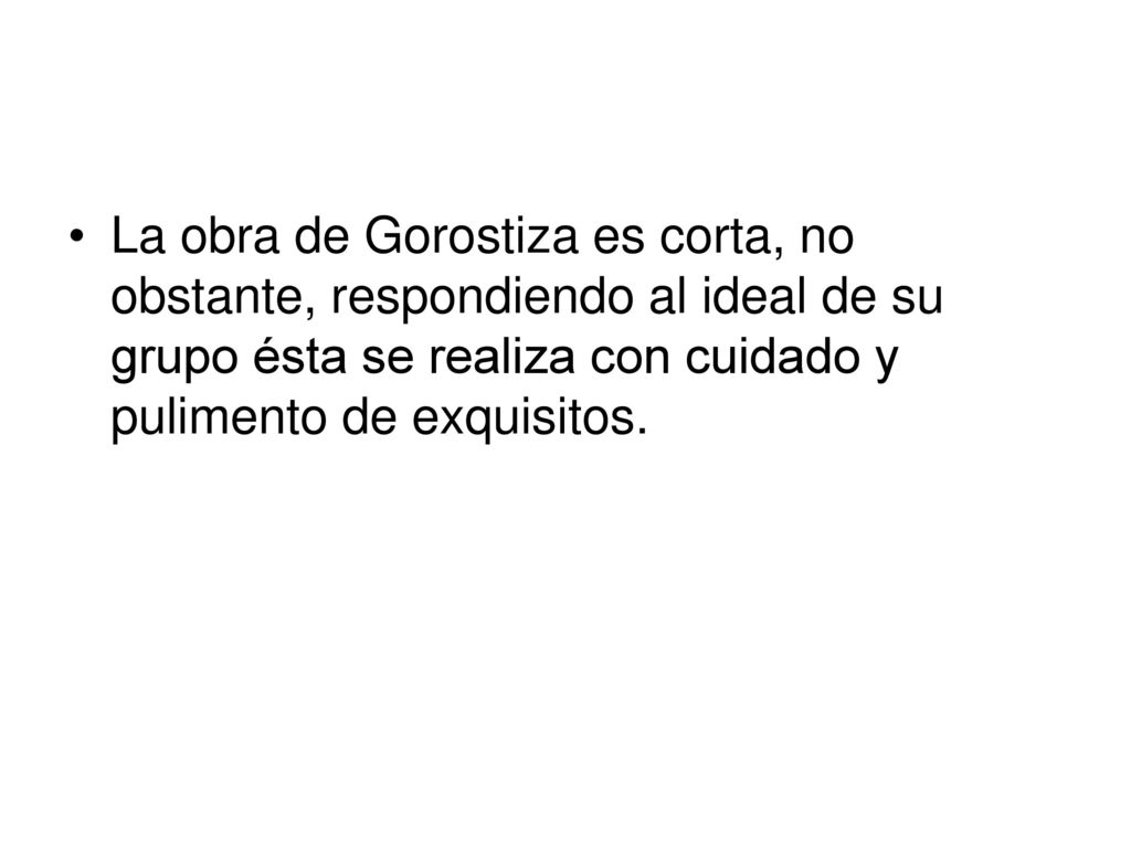 La obra de Gorostiza es corta, no obstante, respondiendo al ideal de su grupo ésta se realiza con cuidado y pulimento de exquisitos.