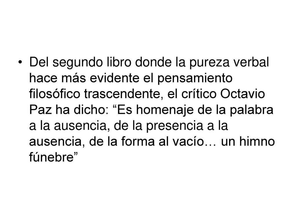 Del segundo libro donde la pureza verbal hace más evidente el pensamiento filosófico trascendente, el crítico Octavio Paz ha dicho: Es homenaje de la palabra a la ausencia, de la presencia a la ausencia, de la forma al vacío… un himno fúnebre
