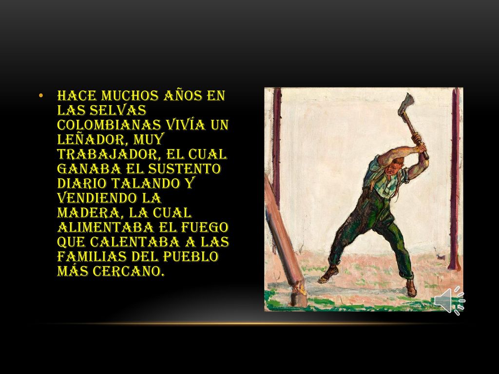 Hace muchos años en las selvas colombianas vivía un leñador, muy trabajador, el cual ganaba el sustento diario talando y vendiendo la madera, la cual alimentaba el fuego que calentaba a las familias del pueblo más cercano.