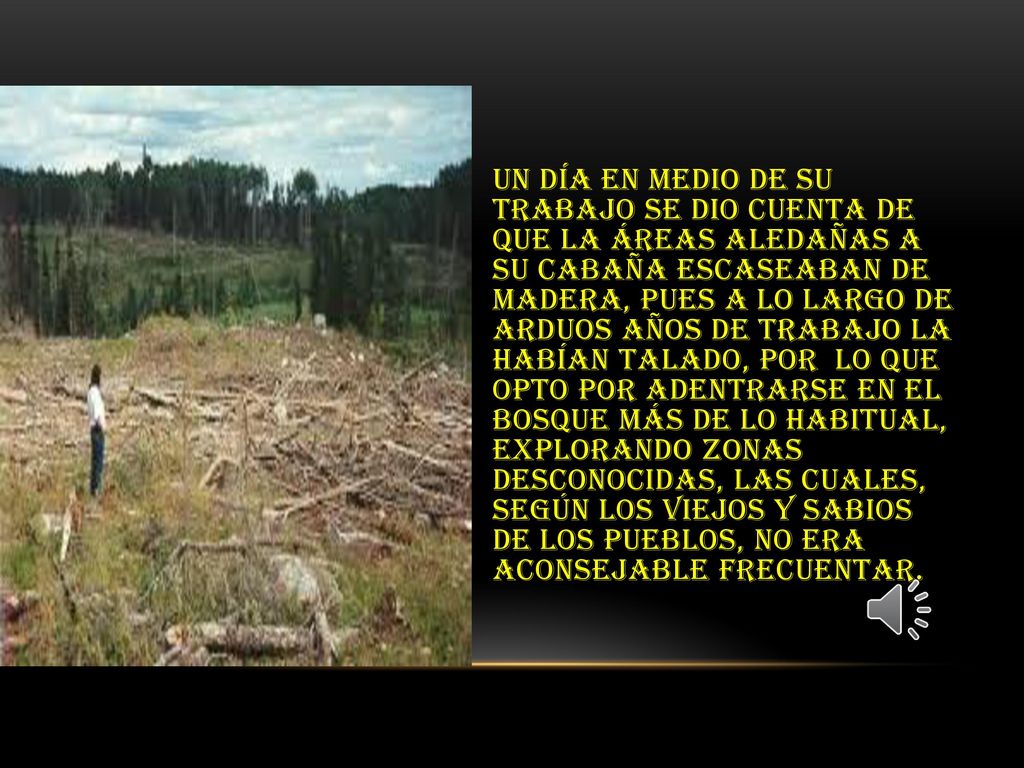 Un día en medio de su trabajo se dio cuenta de que la áreas aledañas a su cabaña escaseaban de madera, pues a lo largo de arduos años de trabajo la habían talado, por lo que opto por adentrarse en el bosque más de lo habitual, explorando zonas desconocidas, las cuales, según los viejos y sabios de los pueblos, no era aconsejable frecuentar.