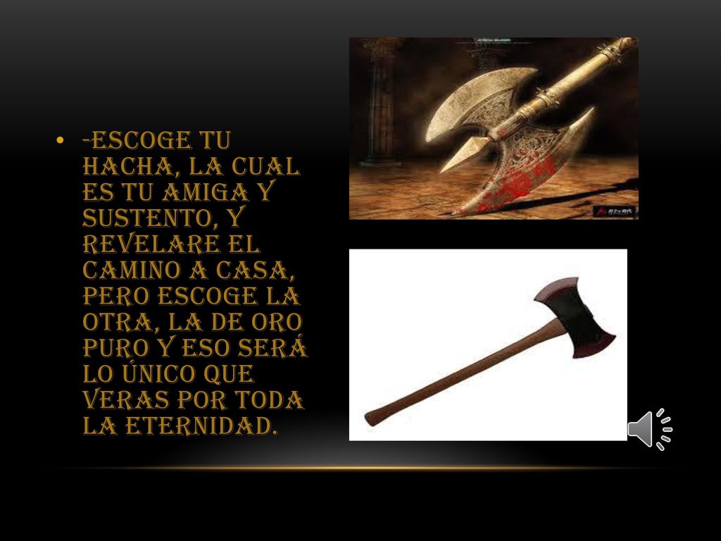 -Escoge tu hacha, la cual es tu amiga y sustento, y revelare el camino a casa, pero escoge la otra, la de oro puro y eso será lo único que veras por toda la eternidad.