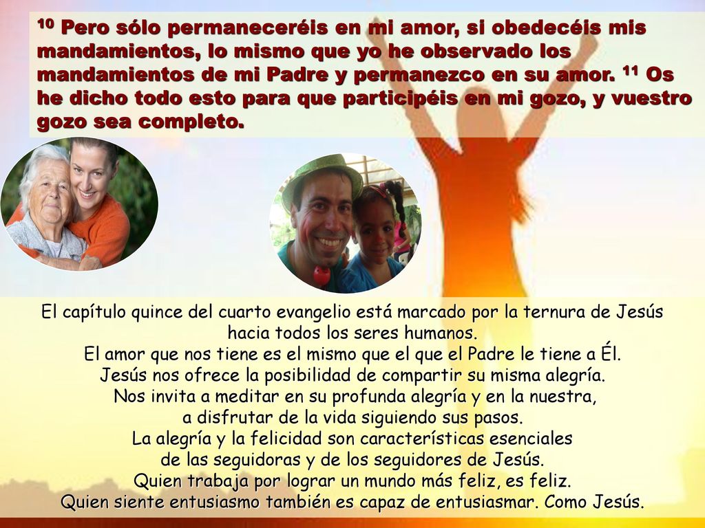 10 Pero sólo permaneceréis en mi amor, si obedecéis mis mandamientos, lo mismo que yo he observado los mandamientos de mi Padre y permanezco en su amor. 11 Os he dicho todo esto para que participéis en mi gozo, y vuestro gozo sea completo.