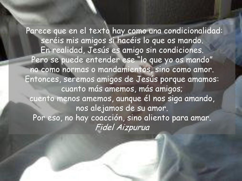 Parece que en el texto hay como una condicionalidad: seréis mis amigos si hacéis lo que os mando. En realidad, Jesús es amigo sin condiciones. Pero se puede entender ese lo que yo os mando no como normas o mandamientos, sino como amor. Entonces, seremos amigos de Jesús porque amamos: cuanto más amemos, más amigos; cuento menos amemos, aunque él nos siga amando, nos alejamos de su amor. Por eso, no hay coacción, sino aliento para amar.