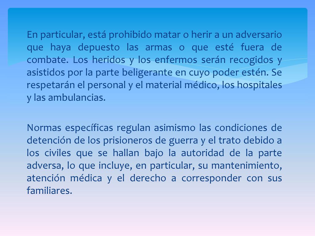 En particular, está prohibido matar o herir a un adversario que haya depuesto las armas o que esté fuera de combate.
