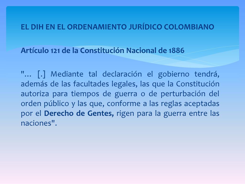 EL DIH EN EL ORDENAMIENTO JURÍDICO COLOMBIANO Artículo 121 de la Constitución Nacional de 1886 … [.] Mediante tal declaración el gobierno tendrá, además de las facultades legales, las que la Constitución autoriza para tiempos de guerra o de perturbación del orden público y las que, conforme a las reglas aceptadas por el Derecho de Gentes, rigen para la guerra entre las naciones .