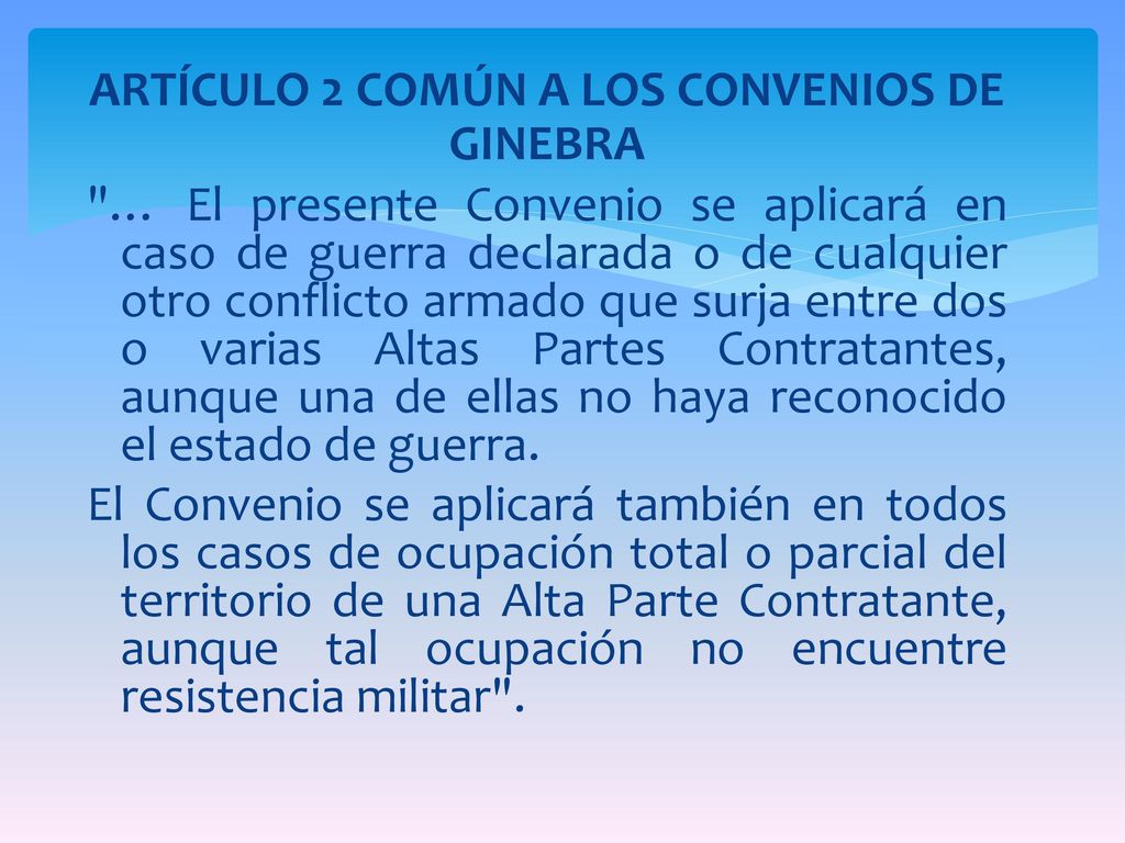 ARTÍCULO 2 COMÚN A LOS CONVENIOS DE GINEBRA … El presente Convenio se aplicará en caso de guerra declarada o de cualquier otro conflicto armado que surja entre dos o varias Altas Partes Contratantes, aunque una de ellas no haya reconocido el estado de guerra.