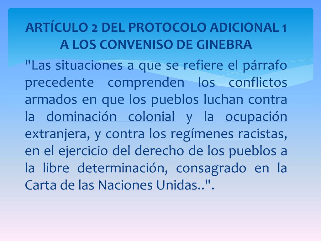ARTÍCULO 2 DEL PROTOCOLO ADICIONAL 1 A LOS CONVENISO DE GINEBRA Las situaciones a que se refiere el párrafo precedente comprenden los conflictos armados en que los pueblos luchan contra la dominación colonial y la ocupación extranjera, y contra los regímenes racistas, en el ejercicio del derecho de los pueblos a la libre determinación, consagrado en la Carta de las Naciones Unidas.. .