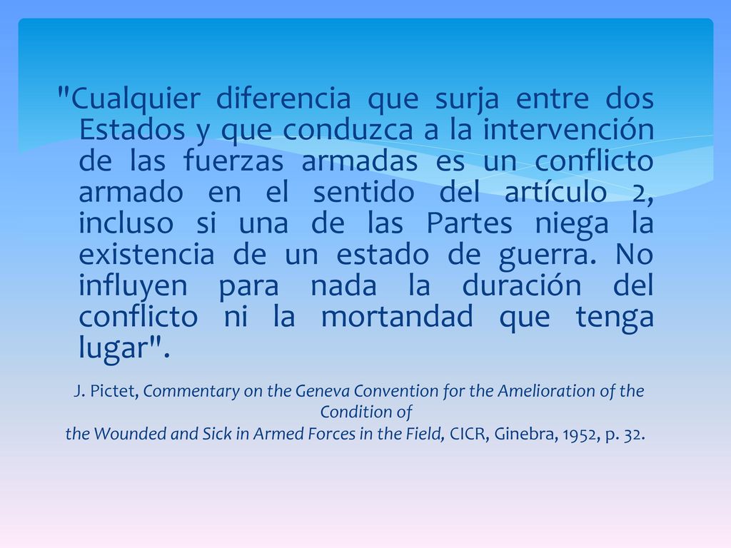 Cualquier diferencia que surja entre dos Estados y que conduzca a la intervención de las fuerzas armadas es un conflicto armado en el sentido del artículo 2, incluso si una de las Partes niega la existencia de un estado de guerra. No influyen para nada la duración del conflicto ni la mortandad que tenga lugar .