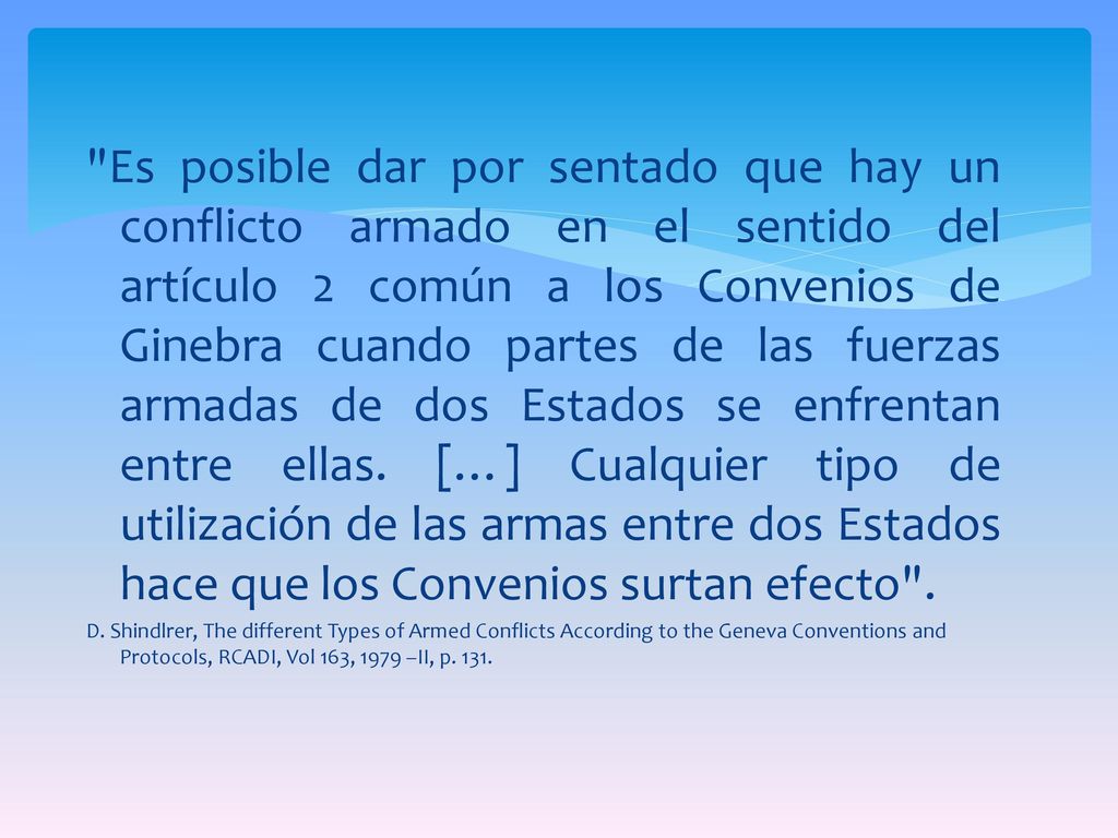 Es posible dar por sentado que hay un conflicto armado en el sentido del artículo 2 común a los Convenios de Ginebra cuando partes de las fuerzas armadas de dos Estados se enfrentan entre ellas. […] Cualquier tipo de utilización de las armas entre dos Estados hace que los Convenios surtan efecto .