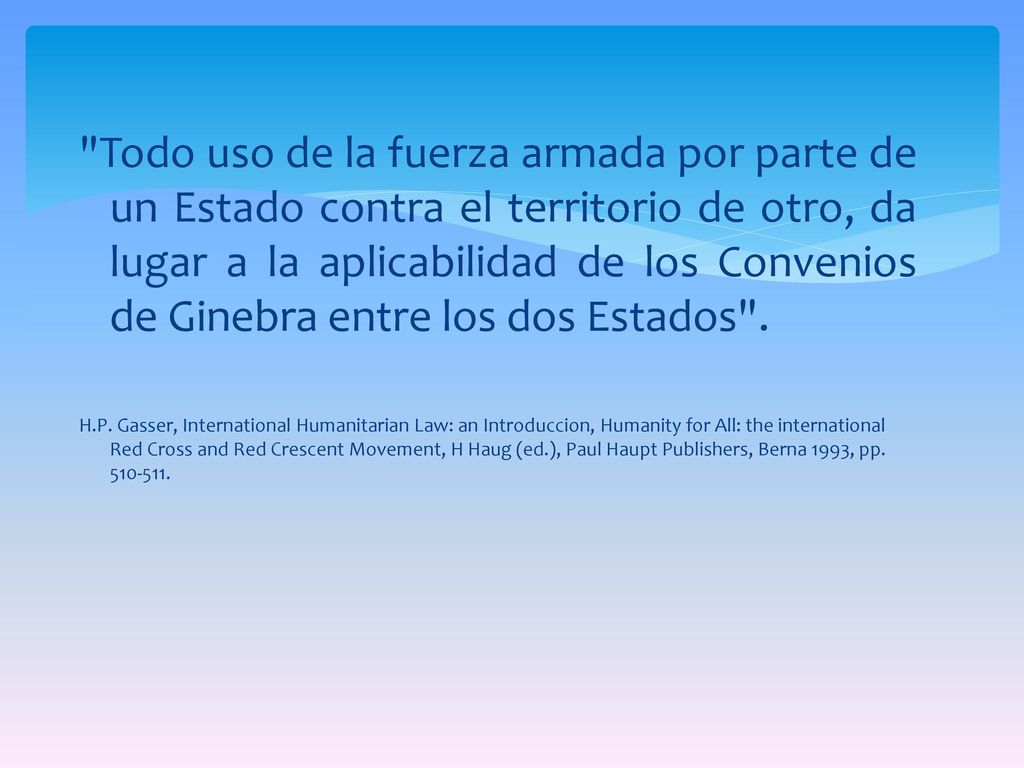 Todo uso de la fuerza armada por parte de un Estado contra el territorio de otro, da lugar a la aplicabilidad de los Convenios de Ginebra entre los dos Estados .