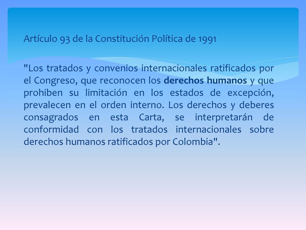 Artículo 93 de la Constitución Política de 1991 Los tratados y convenios internacionales ratificados por el Congreso, que reconocen los derechos humanos y que prohiben su limitación en los estados de excepción, prevalecen en el orden interno.