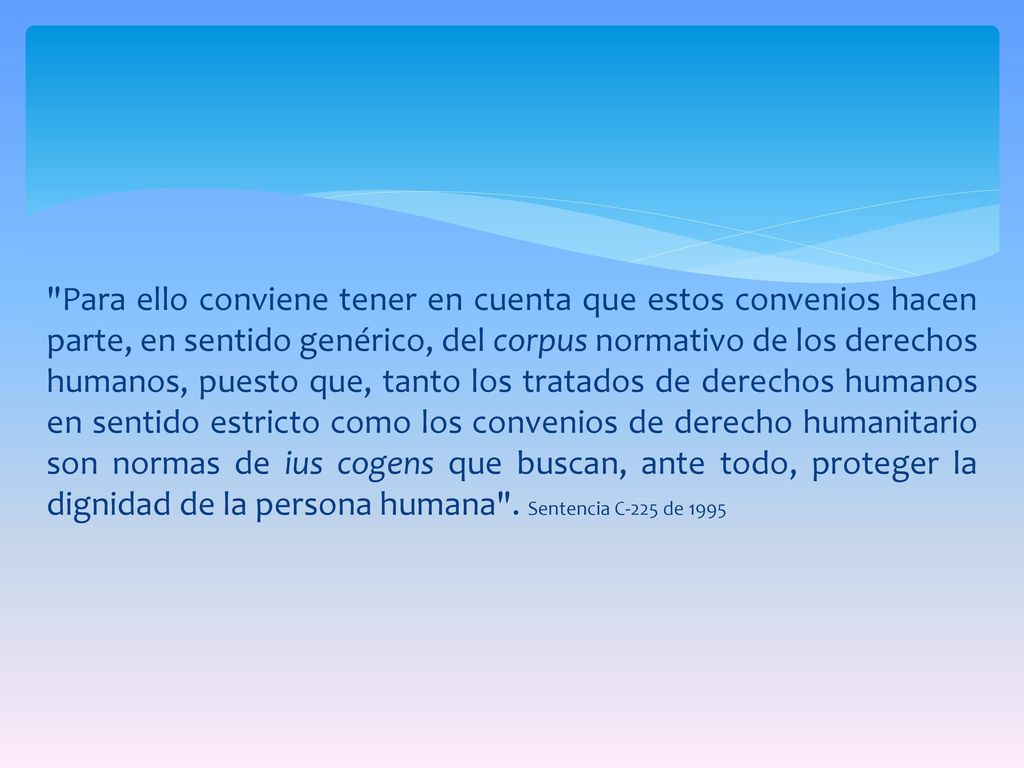 Para ello conviene tener en cuenta que estos convenios hacen parte, en sentido genérico, del corpus normativo de los derechos humanos, puesto que, tanto los tratados de derechos humanos en sentido estricto como los convenios de derecho humanitario son normas de ius cogens que buscan, ante todo, proteger la dignidad de la persona humana .