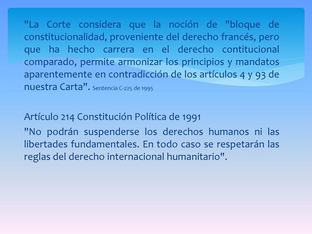 La Corte considera que la noción de bloque de constitucionalidad, proveniente del derecho francés, pero que ha hecho carrera en el derecho contitucional comparado, permite armonizar los principios y mandatos aparentemente en contradicción de los artículos 4 y 93 de nuestra Carta .