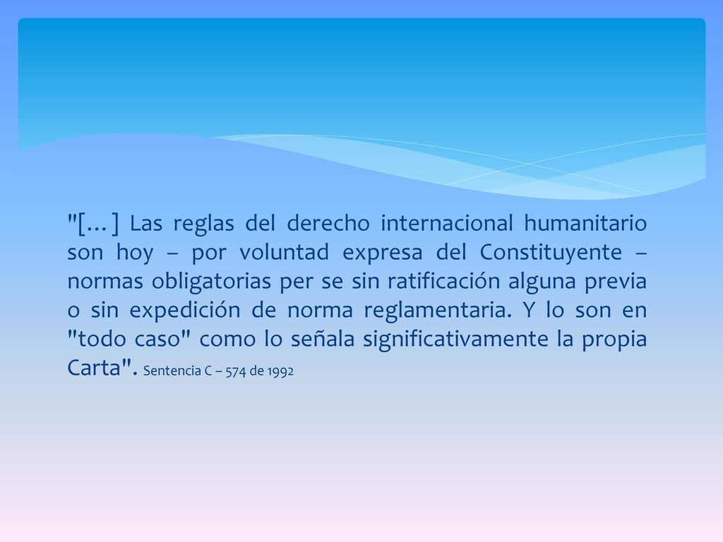 […] Las reglas del derecho internacional humanitario son hoy – por voluntad expresa del Constituyente – normas obligatorias per se sin ratificación alguna previa o sin expedición de norma reglamentaria.