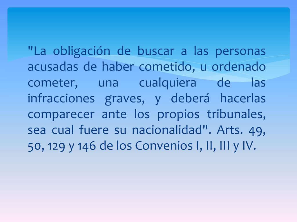 La obligación de buscar a las personas acusadas de haber cometido, u ordenado cometer, una cualquiera de las infracciones graves, y deberá hacerlas comparecer ante los propios tribunales, sea cual fuere su nacionalidad .