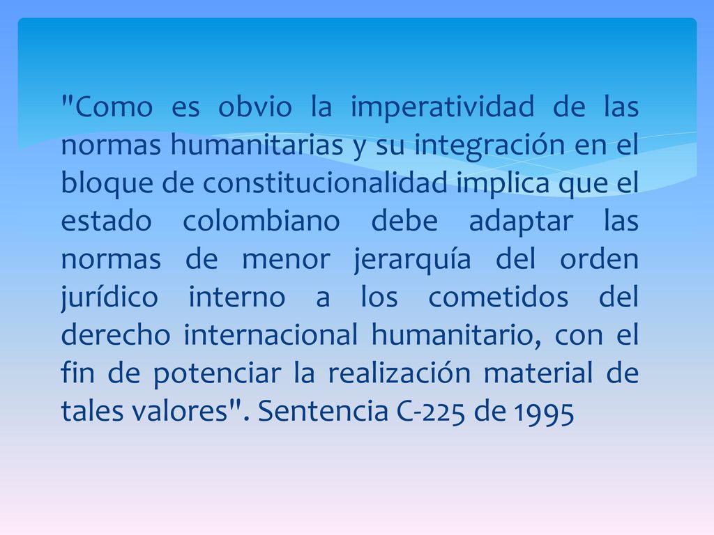 Como es obvio la imperatividad de las normas humanitarias y su integración en el bloque de constitucionalidad implica que el estado colombiano debe adaptar las normas de menor jerarquía del orden jurídico interno a los cometidos del derecho internacional humanitario, con el fin de potenciar la realización material de tales valores .