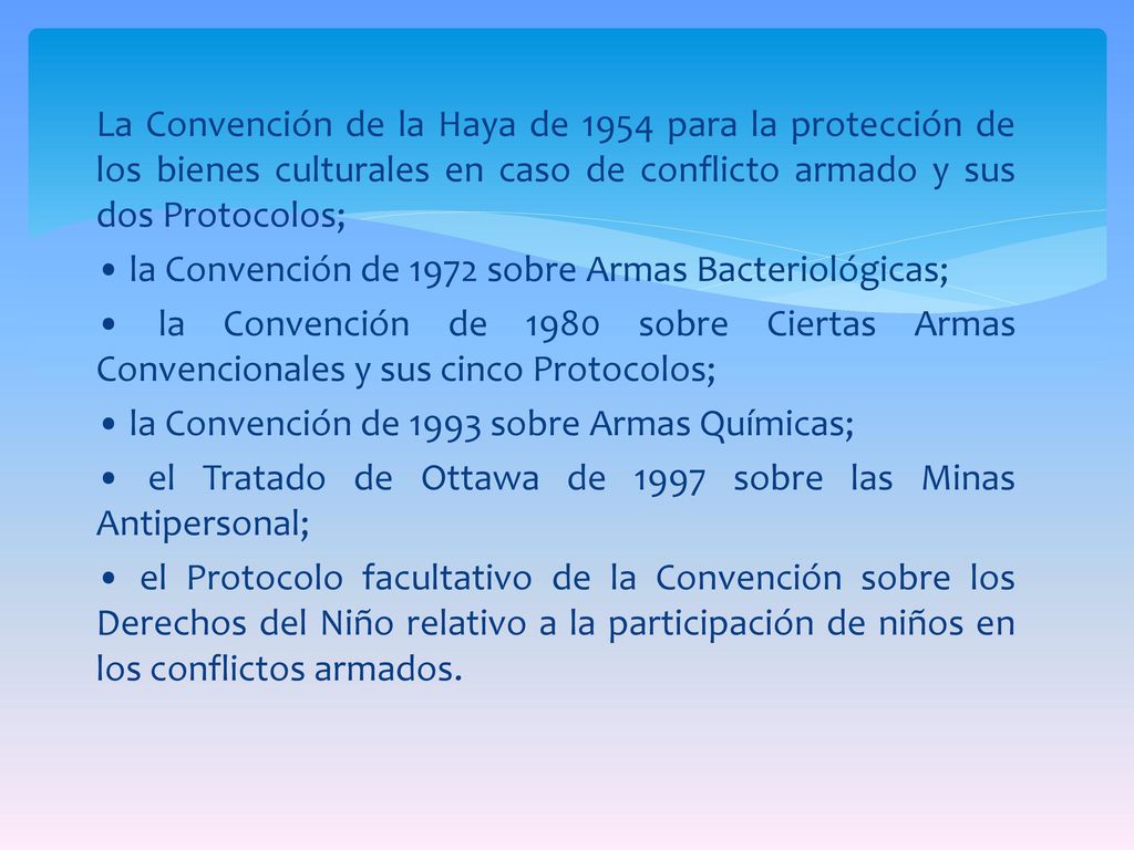 La Convención de la Haya de 1954 para la protección de los bienes culturales en caso de conflicto armado y sus dos Protocolos; • la Convención de 1972 sobre Armas Bacteriológicas; • la Convención de 1980 sobre Ciertas Armas Convencionales y sus cinco Protocolos; • la Convención de 1993 sobre Armas Químicas; • el Tratado de Ottawa de 1997 sobre las Minas Antipersonal; • el Protocolo facultativo de la Convención sobre los Derechos del Niño relativo a la participación de niños en los conflictos armados.