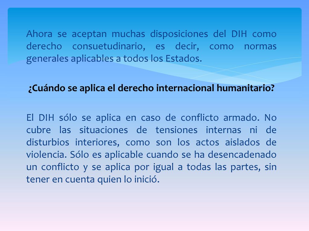 Ahora se aceptan muchas disposiciones del DIH como derecho consuetudinario, es decir, como normas generales aplicables a todos los Estados.