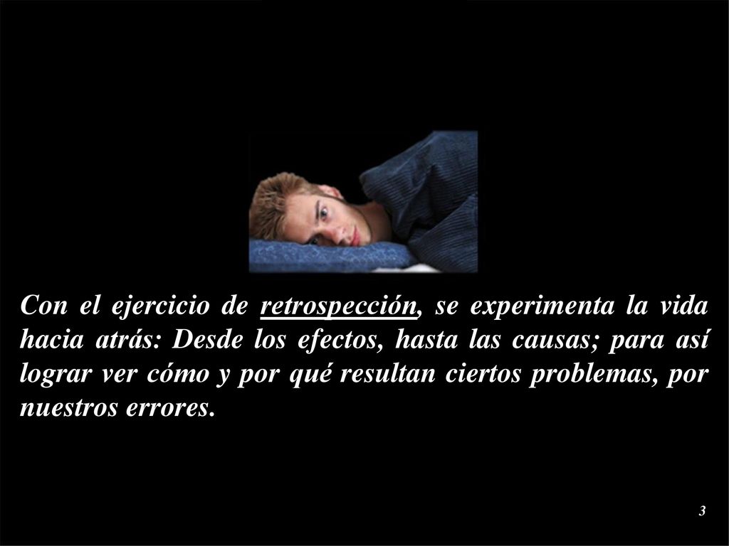 Con el ejercicio de retrospección, se experimenta la vida hacia atrás: Desde los efectos, hasta las causas; para así lograr ver cómo y por qué resultan ciertos problemas, por nuestros errores.