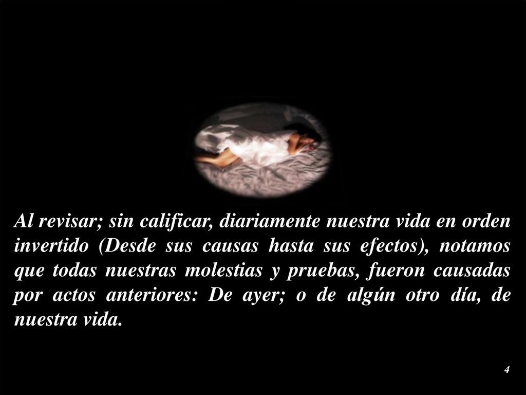 Al revisar; sin calificar, diariamente nuestra vida en orden invertido (Desde sus causas hasta sus efectos), notamos que todas nuestras molestias y pruebas, fueron causadas por actos anteriores: De ayer; o de algún otro día, de nuestra vida.