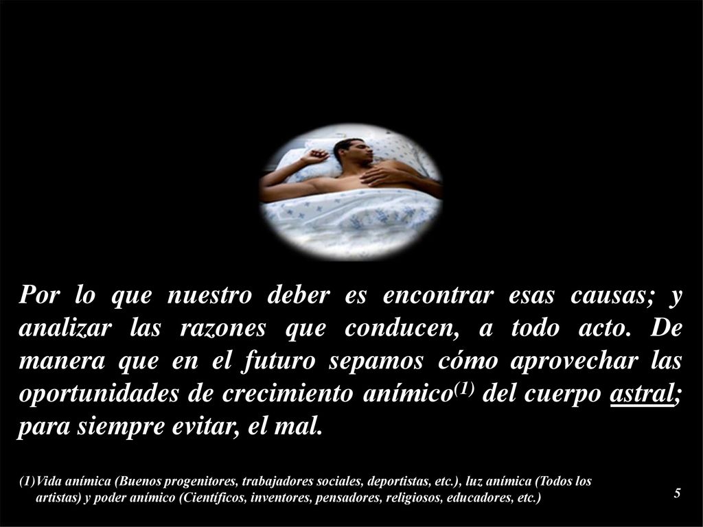 Por lo que nuestro deber es encontrar esas causas; y analizar las razones que conducen, a todo acto. De manera que en el futuro sepamos cómo aprovechar las oportunidades de crecimiento anímico(1) del cuerpo astral; para siempre evitar, el mal.