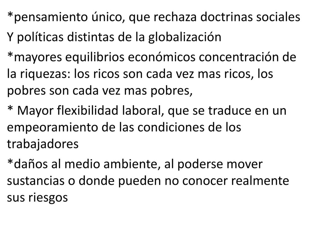 *pensamiento único, que rechaza doctrinas sociales Y políticas distintas de la globalización *mayores equilibrios económicos concentración de la riquezas: los ricos son cada vez mas ricos, los pobres son cada vez mas pobres, * Mayor flexibilidad laboral, que se traduce en un empeoramiento de las condiciones de los trabajadores *daños al medio ambiente, al poderse mover sustancias o donde pueden no conocer realmente sus riesgos