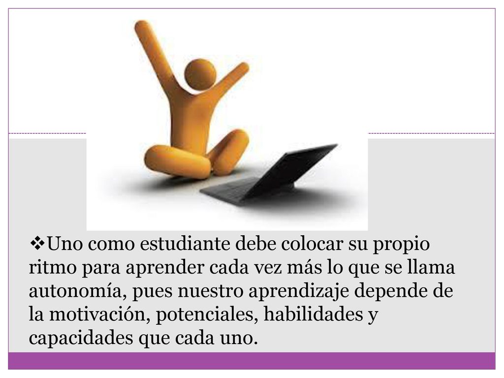 Uno como estudiante debe colocar su propio ritmo para aprender cada vez más lo que se llama autonomía, pues nuestro aprendizaje depende de la motivación, potenciales, habilidades y capacidades que cada uno.
