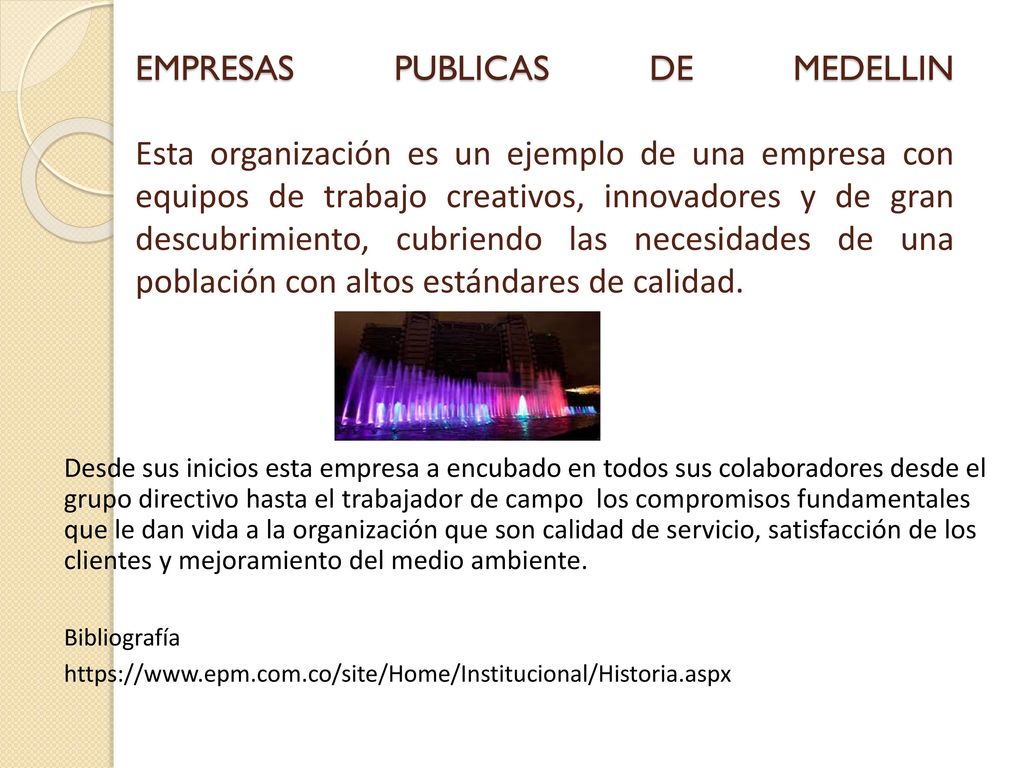 EMPRESAS PUBLICAS DE MEDELLIN Esta organización es un ejemplo de una empresa con equipos de trabajo creativos, innovadores y de gran descubrimiento, cubriendo las necesidades de una población con altos estándares de calidad.