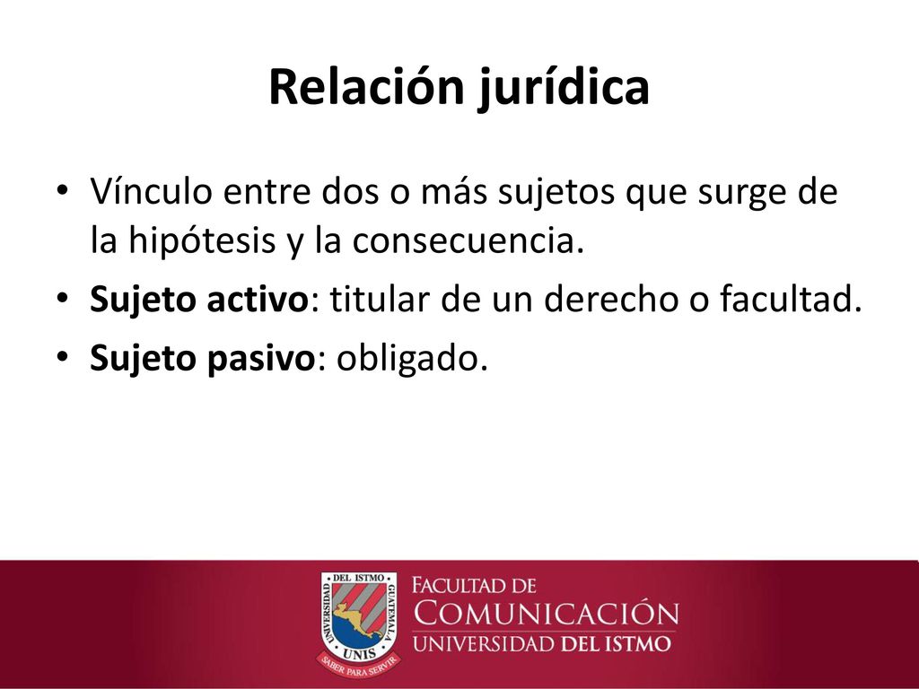 Relación jurídica Vínculo entre dos o más sujetos que surge de la hipótesis y la consecuencia. Sujeto activo: titular de un derecho o facultad.