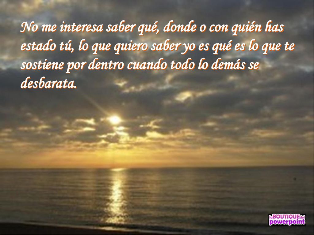 No me interesa saber qué, donde o con quién has estado tú, lo que quiero saber yo es qué es lo que te sostiene por dentro cuando todo lo demás se desbarata.