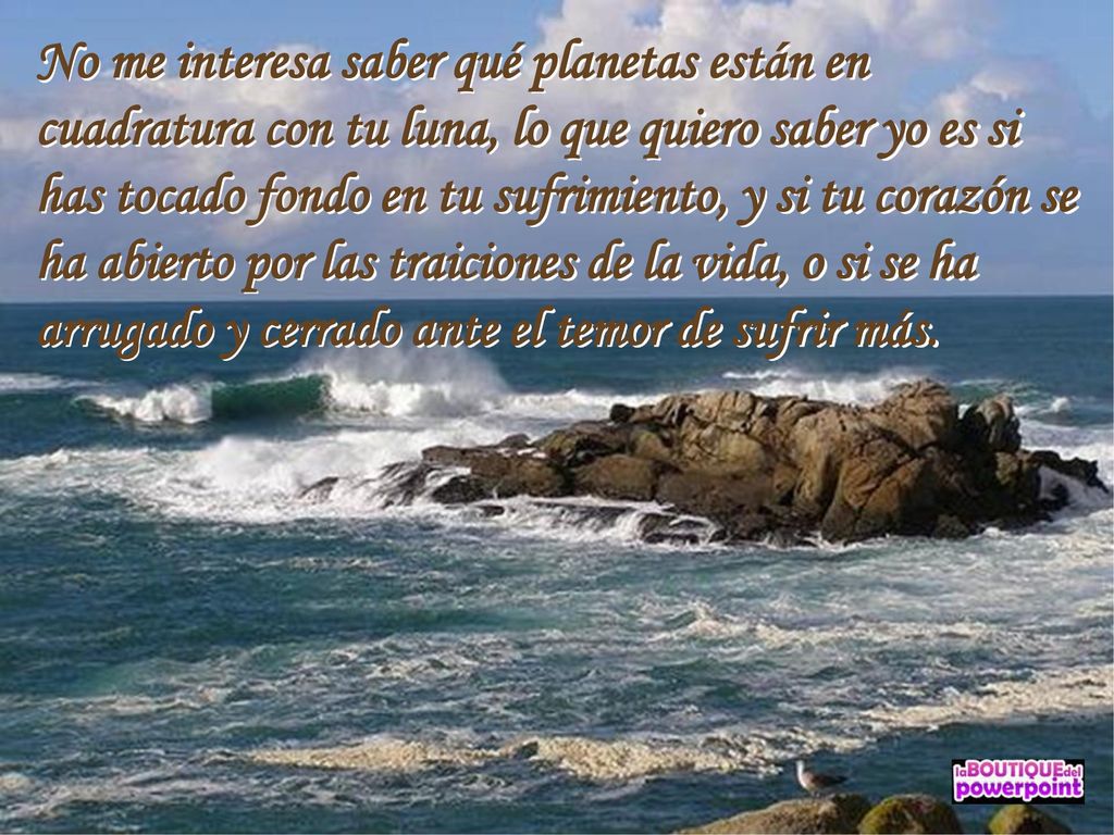 No me interesa saber qué planetas están en cuadratura con tu luna, lo que quiero saber yo es si has tocado fondo en tu sufrimiento, y si tu corazón se ha abierto por las traiciones de la vida, o si se ha arrugado y cerrado ante el temor de sufrir más.