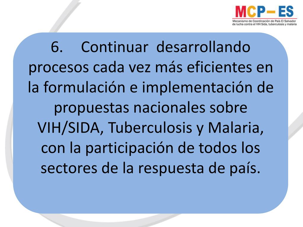 6. Continuar desarrollando procesos cada vez más eficientes en la formulación e implementación de propuestas nacionales sobre VIH/SIDA, Tuberculosis y Malaria, con la participación de todos los sectores de la respuesta de país.