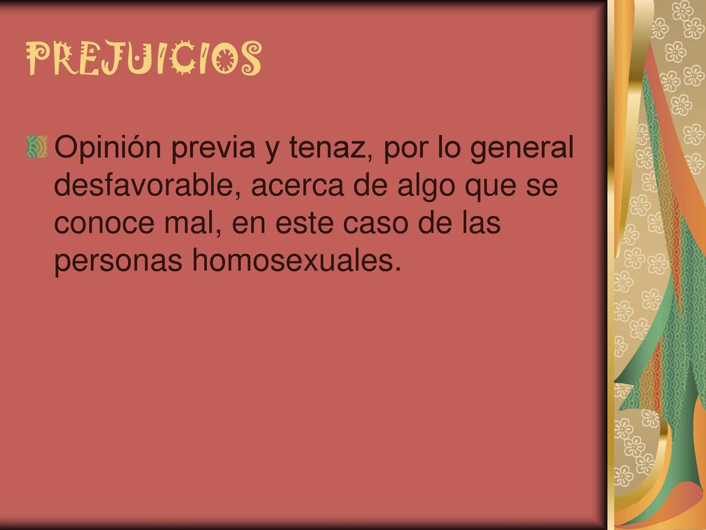 PREJUICIOS Opinión previa y tenaz, por lo general desfavorable, acerca de algo que se conoce mal, en este caso de las personas homosexuales.
