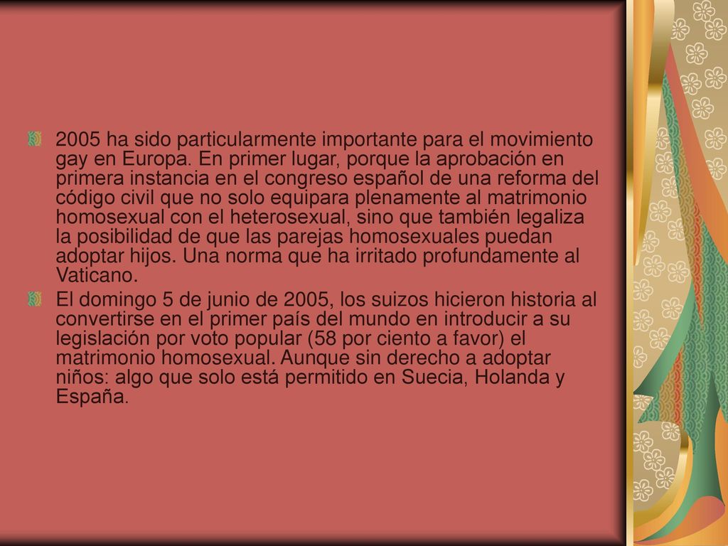 2005 ha sido particularmente importante para el movimiento gay en Europa. En primer lugar, porque la aprobación en primera instancia en el congreso español de una reforma del código civil que no solo equipara plenamente al matrimonio homosexual con el heterosexual, sino que también legaliza la posibilidad de que las parejas homosexuales puedan adoptar hijos. Una norma que ha irritado profundamente al Vaticano.